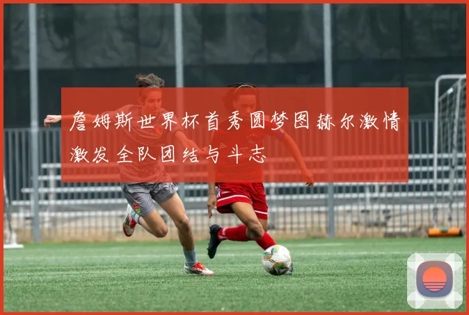詹姆斯世界杯首秀圆梦图赫尔激情激发全队团结与斗志