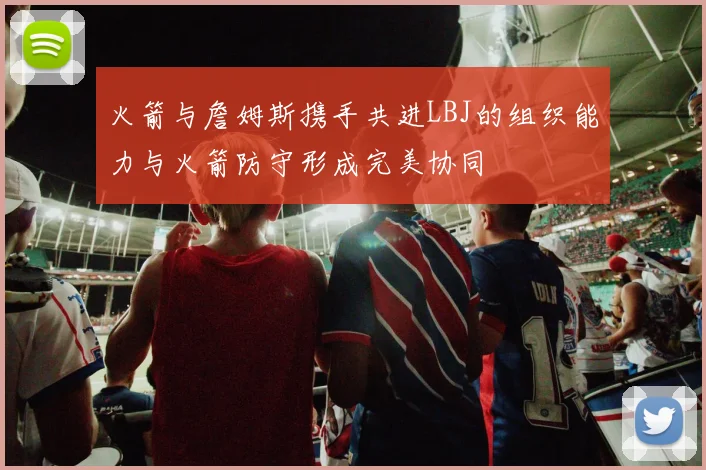 火箭与詹姆斯携手共进LBJ的组织能力与火箭防守形成完美协同