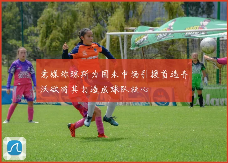 意媒称琼斯为国米中场引援首选齐沃欲将其打造成球队核心