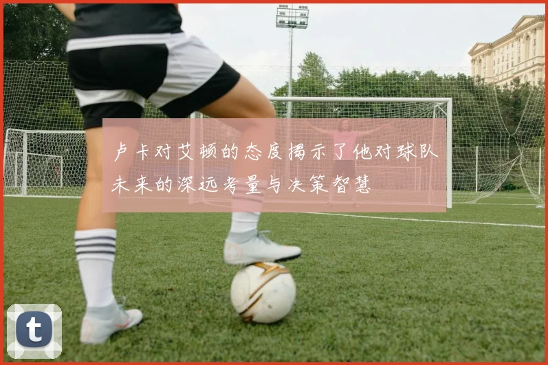 卢卡对艾顿的态度揭示了他对球队未来的深远考量与决策智慧