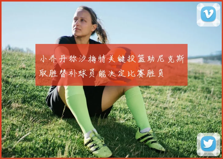 小乔丹称沙梅特关键投篮助尼克斯取胜替补球员能决定比赛胜负