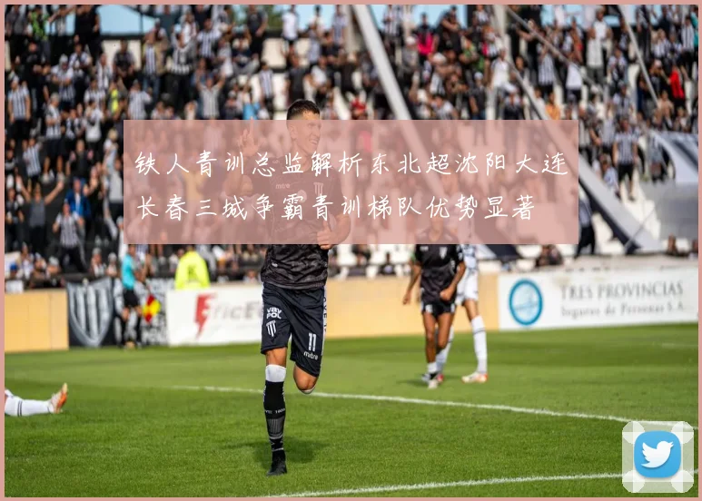 铁人青训总监解析东北超沈阳大连长春三城争霸青训梯队优势显著