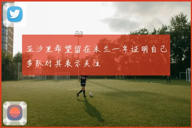 亚沙里希望留在米兰一年证明自己多队对其表示关注
