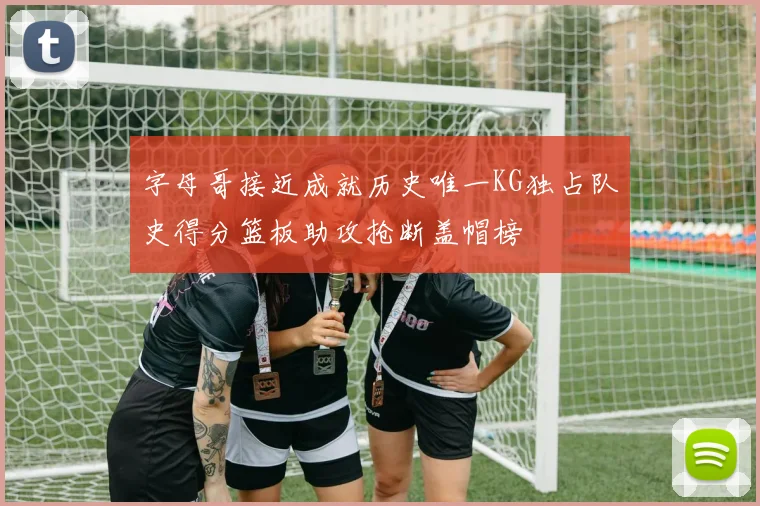 字母哥接近成就历史唯一KG独占队史得分篮板助攻抢断盖帽榜