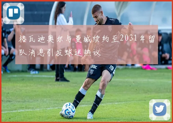 格瓦迪奥尔与曼城续约至2031年留队消息引发球迷热议