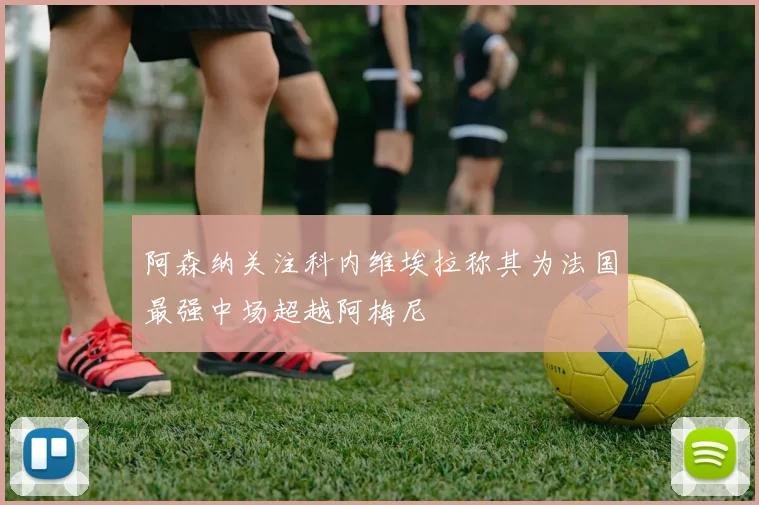 阿森纳关注科内维埃拉称其为法国最强中场超越阿梅尼
