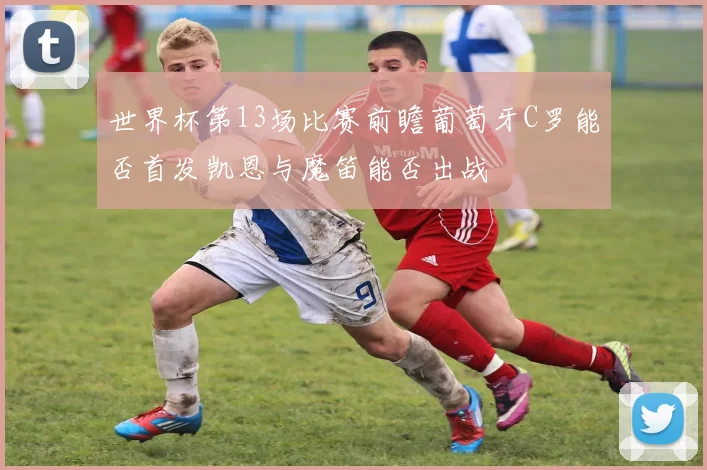 世界杯第13场比赛前瞻葡萄牙C罗能否首发凯恩与魔笛能否出战